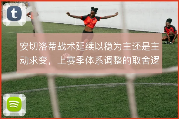 安切洛蒂战术延续以稳为主还是主动求变，上赛季体系调整的取舍逻辑