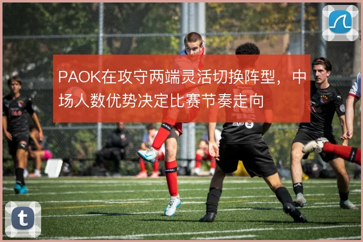 PAOK在攻守两端灵活切换阵型,中场人数优势决定比赛节奏走向