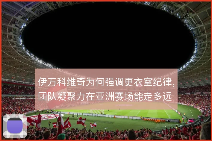 伊万科维奇为何强调更衣室纪律,团队凝聚力在亚洲赛场能走多远