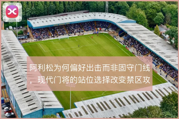 阿利松为何偏好出击而非固守门线,现代门将的站位选择改变禁区攻防