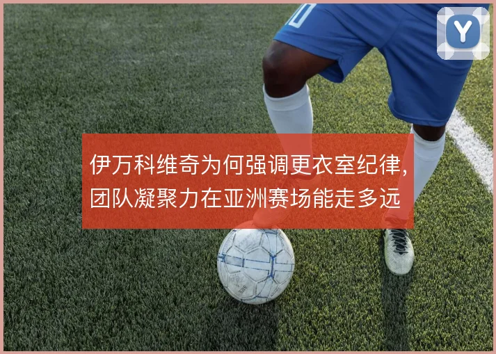 伊万科维奇为何强调更衣室纪律，团队凝聚力在亚洲赛场能走多远