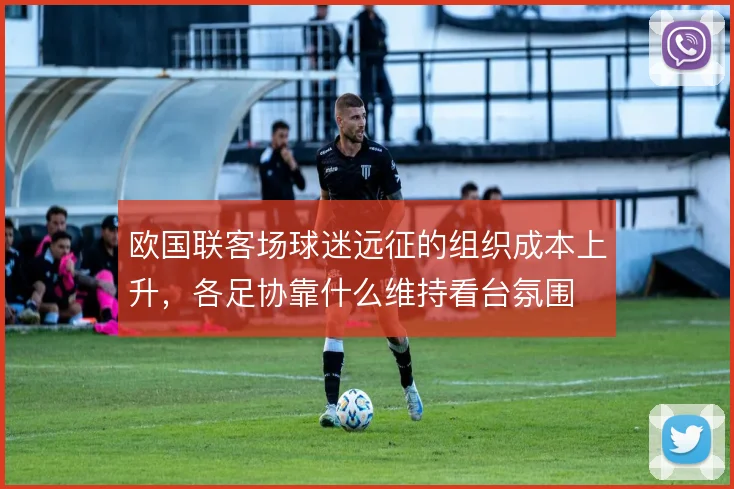 欧国联客场球迷远征的组织成本上升,各足协靠什么维持看台氛围