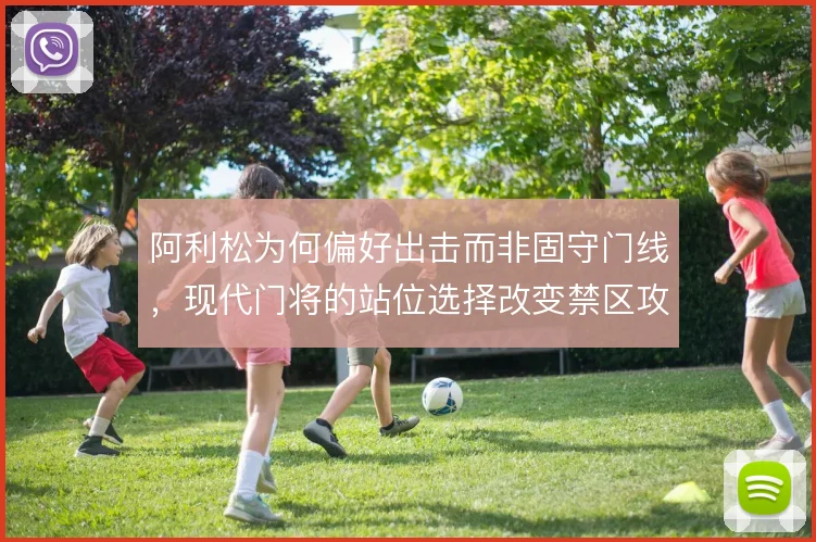 阿利松为何偏好出击而非固守门线,现代门将的站位选择改变禁区攻防