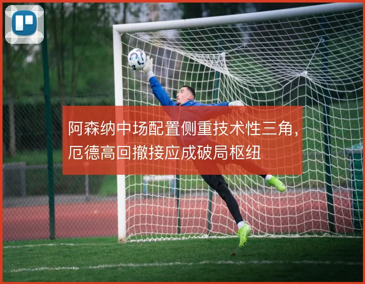 阿森纳中场配置侧重技术性三角,厄德高回撤接应成破局枢纽