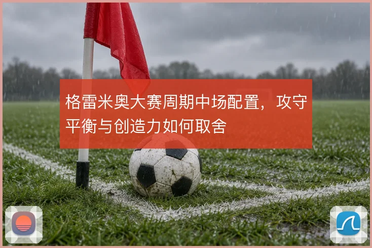 格雷米奥大赛周期中场配置,攻守平衡与创造力如何取舍