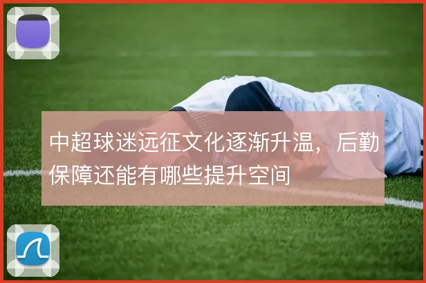 中超球迷远征文化逐渐升温，后勤保障还能有哪些提升空间