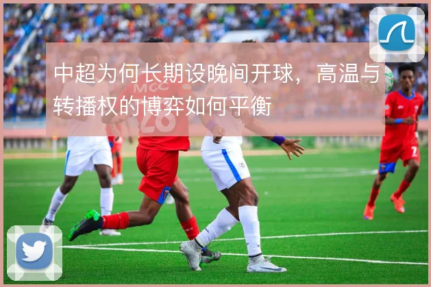 中超为何长期设晚间开球，高温与转播权的博弈如何平衡