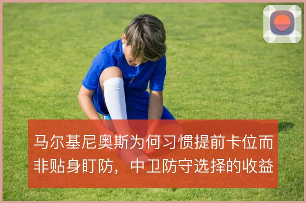 马尔基尼奥斯为何习惯提前卡位而非贴身盯防,中卫防守选择的收益与风险