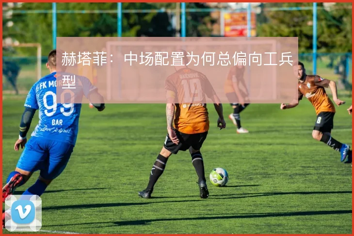 赫塔菲:中场配置为何总偏向工兵型