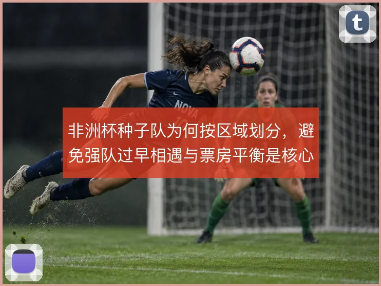 非洲杯种子队为何按区域划分,避免强队过早相遇与票房平衡是核心考量