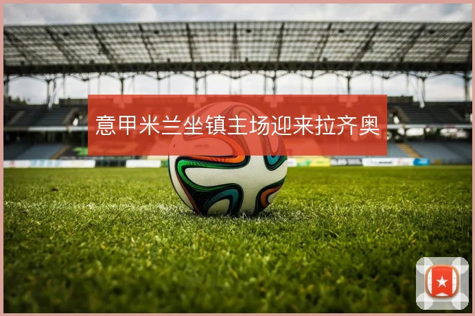 意甲米兰坐镇主场迎来拉齐奥