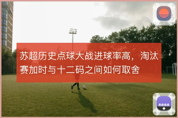 苏超历史点球大战进球率高,淘汰赛加时与十二码之间如何取舍