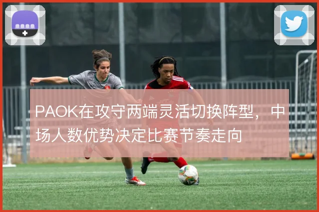 PAOK在攻守两端灵活切换阵型,中场人数优势决定比赛节奏走向