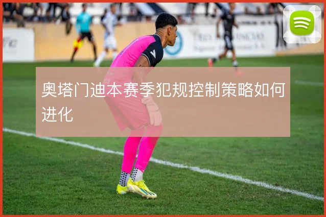 奥塔门迪本赛季犯规控制策略如何进化